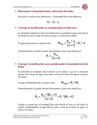 Corrección de Dosificación Por Humedad
Departamento Ingeniería y Gestión de la Construcción C. Videla
Pontificia Universidad Católica de Chile Cap.7 - 94
Determinar la humedad total y absorción del árido.
Este paso se realiza en un laboratorio. La humedad libre viene dada por:
Hl = Ht - A
Corregir la dosificación sss considerando el árido seco.
Se determina mediante el valor de la absorción la cantidad de agua contenida en
los áridos la cual se suma a la dosis de agua y se resta de los áridos.
El agua de absorción se calcula como:
(((( ))))
A*P
1A
A*P
W s
sss
abs ====
++++
====
Alternativamente se puede calcular directamente el peso seco áridos por:
(((( ))))1A
P
P sss
s
++++
====
Corregir la dosificación seca considerando la humedad total del
árido.
Se determina la humedad total existente en los áridos y que no es necesaria
aportar con la dosis de agua. Este valor se resta de la dosis de agua y se suma a
los áridos.
El agua de humedad total se calcula como: tstotal H*PW ====
Alternativamente se puede calcular directamente el peso seco áridos por:
(((( ))))
(((( ))))
(((( ))))1H*P
1A
1H*P
P ts
tsss
h ++++====
++++
++++
====
Cuando se asume que la humedad libre está referida al peso sss del árido, se
calcula inmediatamente el agua libre la cual se resta de la dosis de agua y se
suma a los áridos.
 
