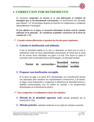 Corrección de Dosificación Por Rendimiento
Departamento Ingeniería y Gestión de la Construcción C. Videla
Pontificia Universidad Católica de Chile Cap.7 - 97
• CORRECCION POR RENDIMIENTO
Es necesario comprobar en terreno si se está fabricando el volumen de
hormigón que se ha determinado teóricamente. La dosificación fue calculada
para obtener 1 m3
de hormigón después de mezclar los componentes y compactar
adecuadamente el hormigón.
Si este objetivo no se logra, es necesario determinar la dosis real de cemento
utilizada en la amasada. Se consideran aceptables variaciones de la dosis de
cemento de ± 3%.
Cuando existan diferencias se pueden dar los dos pasos siguientes:
1. Calcular la dosificación real utilizada.
Como la densidad medida es la real, se determina un factor por el cual se
multiplican todas las dosis determinadas teóricamente de modo que la suma
de las nuevas dosis calculadas sea igual a la real. Este factor es igual al
cuociente entre la densidad teórica del hormigón y la densidad medida.
medidaDensidad
teóricaDensidad
correccióndeFactor ====
2. Proponer una dosificación corregida.
Si la dosis de agua y la razón W/C determinadas en la dosificación teórica
son adecuadas para satisfacer los requerimientos constructivos y de diseño,
lo lógico sería mantenerlas y compensar la diferencia de densidad (teórica y
medida) exclusivamente con los áridos de acuerdo a las proporciones
determinadas en la dosificación teórica.
Para comprobar el rendimiento existen dos métodos:
1. Método de la densidad aparente real: método preferido por la
Norma NCh 1564.
2. Método práctico: mediante medición en un cajón de volumen conocido.
 