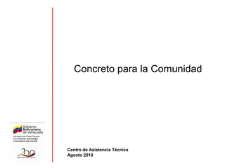 Concreto para la Comunidad
Centro de Asistencia Técnica
Agosto 2010
 