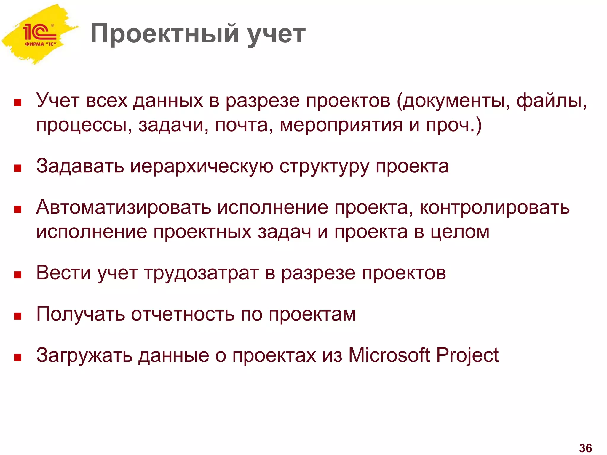 Проектный учет
 Учет всех данных в разрезе проектов (документы, файлы,
процессы, задачи, почта, мероприятия и проч.)
 Задавать иерархическую структуру проекта
 Автоматизировать исполнение проекта, контролировать
исполнение проектных задач и проекта в целом
 Вести учет трудозатрат в разрезе проектов
 Получать отчетность по проектам
 Загружать данные о проектах из Microsoft Project
36
 