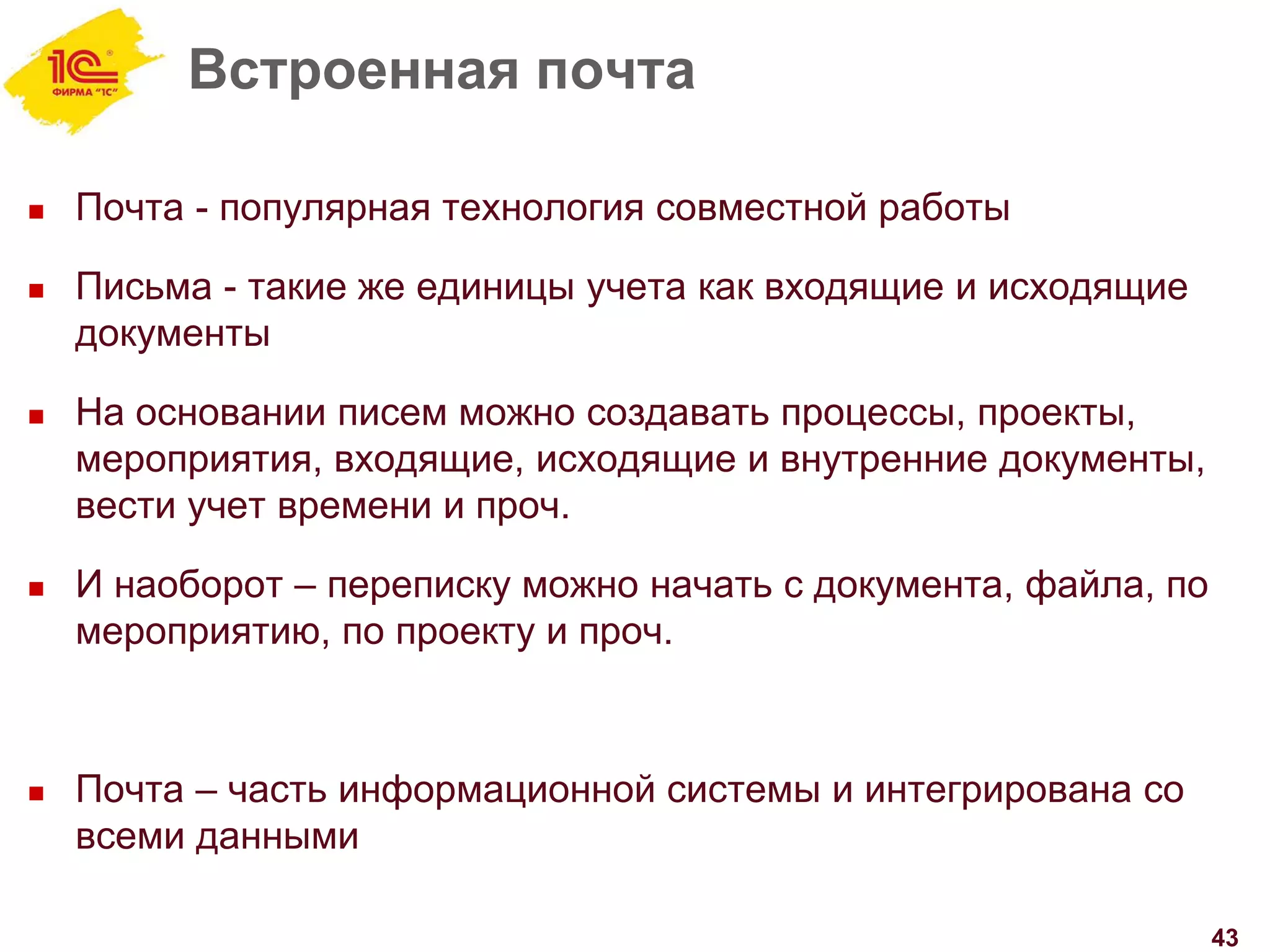 Встроенная почта
 Почта - популярная технология совместной работы
 Письма - такие же единицы учета как входящие и исходящие
документы
 На основании писем можно создавать процессы, проекты,
мероприятия, входящие, исходящие и внутренние документы,
вести учет времени и проч.
 И наоборот – переписку можно начать с документа, файла, по
мероприятию, по проекту и проч.
 Почта – часть информационной системы и интегрирована со
всеми данными
43
 
