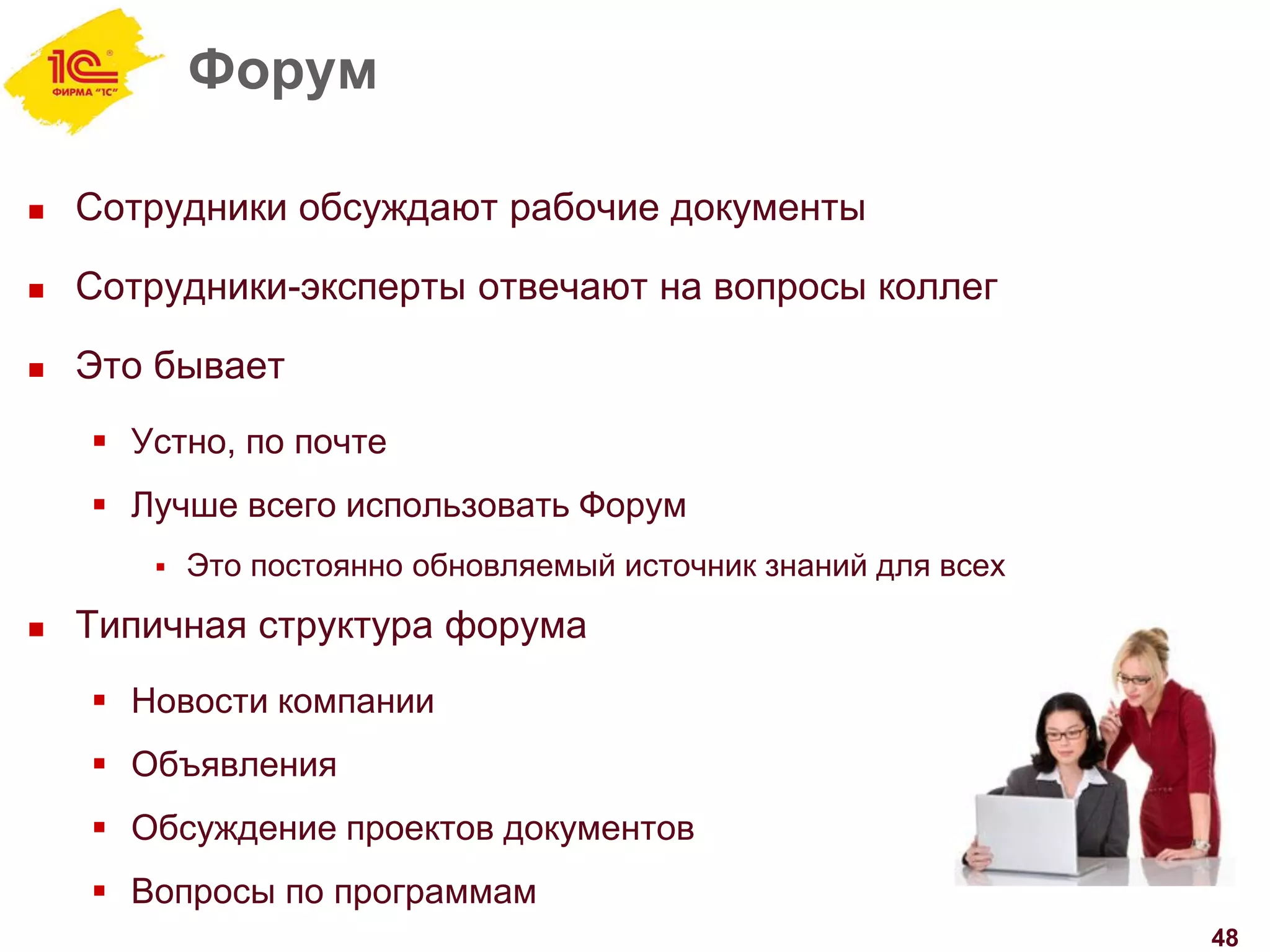 Форум
 Сотрудники обсуждают рабочие документы
 Сотрудники-эксперты отвечают на вопросы коллег
 Это бывает
 Устно, по почте
 Лучше всего использовать Форум
 Это постоянно обновляемый источник знаний для всех
 Типичная структура форума
 Новости компании
 Объявления
 Обсуждение проектов документов
 Вопросы по программам
48
 