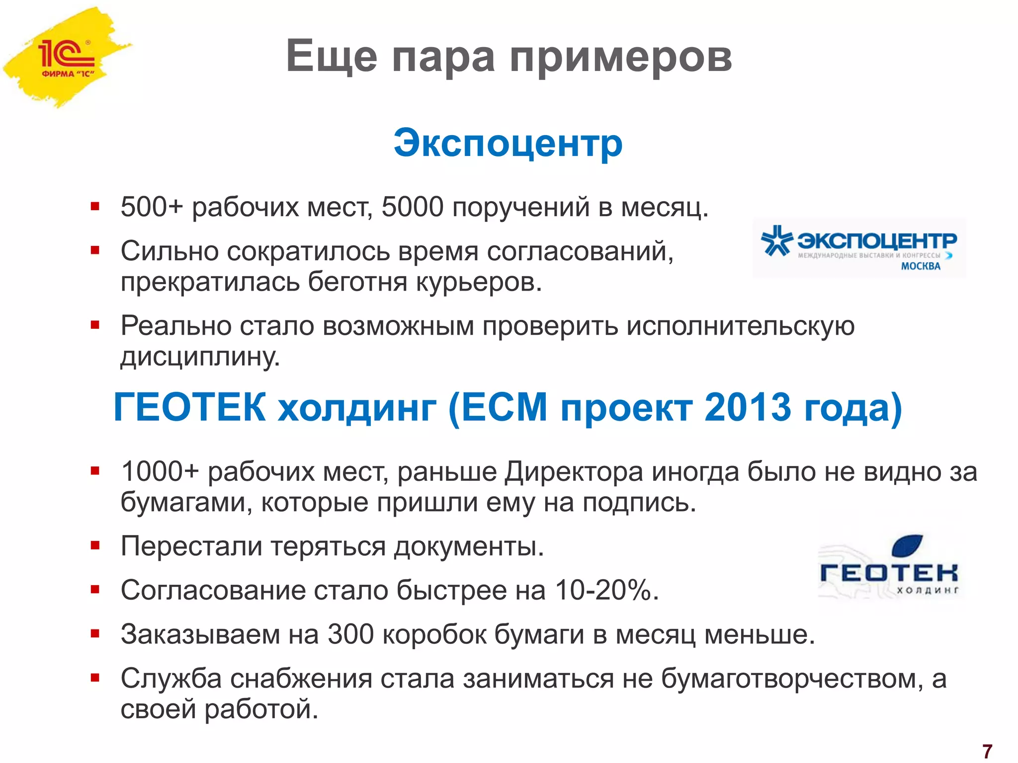 Еще пара примеров
7
Экспоцентр
 500+ рабочих мест, 5000 поручений в месяц.
 Сильно сократилось время согласований,
прекратилась беготня курьеров.
 Реально стало возможным проверить исполнительскую
дисциплину.
ГЕОТЕК холдинг (ECM проект 2013 года)
 1000+ рабочих мест, раньше Директора иногда было не видно за
бумагами, которые пришли ему на подпись.
 Перестали теряться документы.
 Согласование стало быстрее на 10-20%.
 Заказываем на 300 коробок бумаги в месяц меньше.
 Служба снабжения стала заниматься не бумаготворчеством, а
своей работой.
 