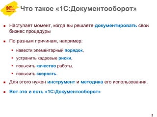Что такое «1С:Документооборот»
 Наступает момент, когда вы решаете документировать свои
бизнес процедуры
 По разным причинам, например:
 навести элементарный порядок,
 устранить кадровые риски,
 повысить качество работы,
 повысить скорость.
 Для этого нужен инструмент и методика его использования.
 Вот это и есть «1С:Документооборот»
2
 