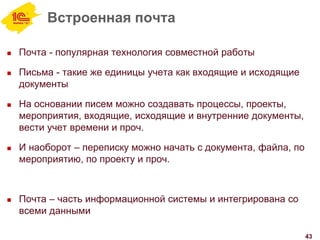 Встроенная почта
 Почта - популярная технология совместной работы
 Письма - такие же единицы учета как входящие и исходящие
документы
 На основании писем можно создавать процессы, проекты,
мероприятия, входящие, исходящие и внутренние документы,
вести учет времени и проч.
 И наоборот – переписку можно начать с документа, файла, по
мероприятию, по проекту и проч.
 Почта – часть информационной системы и интегрирована со
всеми данными
43
 