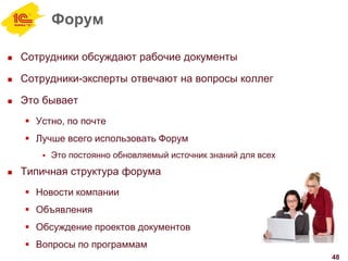 Форум
 Сотрудники обсуждают рабочие документы
 Сотрудники-эксперты отвечают на вопросы коллег
 Это бывает
 Устно, по почте
 Лучше всего использовать Форум
 Это постоянно обновляемый источник знаний для всех
 Типичная структура форума
 Новости компании
 Объявления
 Обсуждение проектов документов
 Вопросы по программам
48
 
