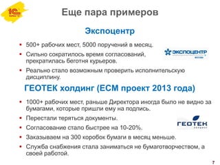 Еще пара примеров
7
Экспоцентр
 500+ рабочих мест, 5000 поручений в месяц.
 Сильно сократилось время согласований,
прекратилась беготня курьеров.
 Реально стало возможным проверить исполнительскую
дисциплину.
ГЕОТЕК холдинг (ECM проект 2013 года)
 1000+ рабочих мест, раньше Директора иногда было не видно за
бумагами, которые пришли ему на подпись.
 Перестали теряться документы.
 Согласование стало быстрее на 10-20%.
 Заказываем на 300 коробок бумаги в месяц меньше.
 Служба снабжения стала заниматься не бумаготворчеством, а
своей работой.
 