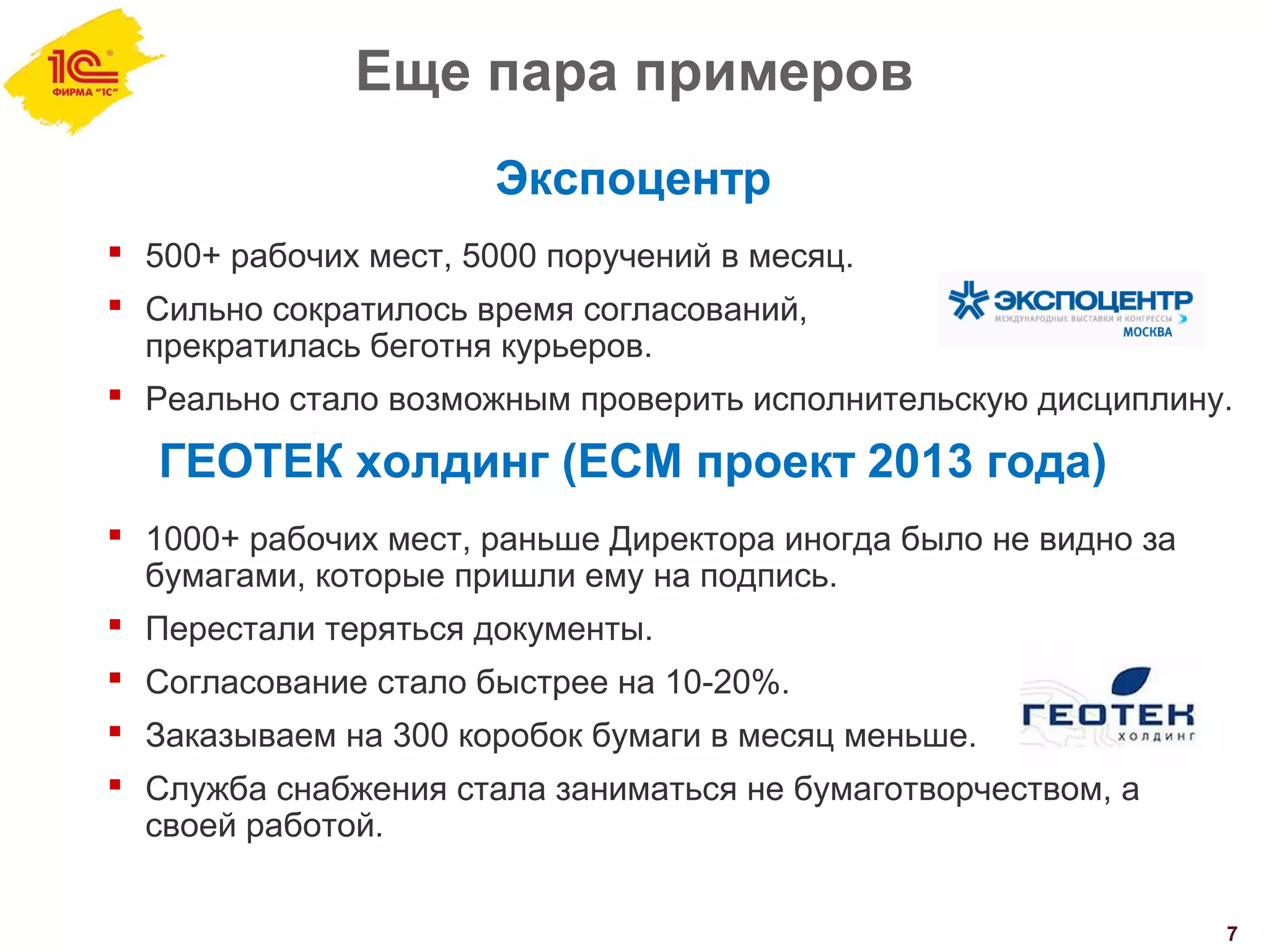 Еще пара примеров
7
Экспоцентр
 500+ рабочих мест, 5000 поручений в месяц.
 Сильно сократилось время согласований,
прекратилась беготня курьеров.
 Реально стало возможным проверить исполнительскую дисциплину.
ГЕОТЕК холдинг (ECM проект 2013 года)
 1000+ рабочих мест, раньше Директора иногда было не видно за
бумагами, которые пришли ему на подпись.
 Перестали теряться документы.
 Согласование стало быстрее на 10-20%.
 Заказываем на 300 коробок бумаги в месяц меньше.
 Служба снабжения стала заниматься не бумаготворчеством, а
своей работой.
 