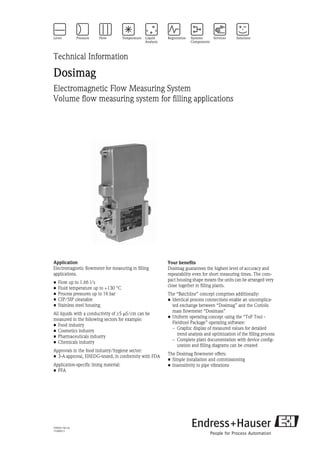 TI066D/06/en
71008913
Technical Information
Dosimag
Electromagnetic Flow Measuring System
Volume flow measuring system for filling applications
Application
Electromagnetic flowmeter for measuring in filling
applications.
• Flow up to 1.66 l/s
• Fluid temperature up to +130 °C
• Process pressures up to 16 bar
• CIP/SIP cleanable
• Stainless steel housing
All liquids with a conductivity of ≥5 µS/cm can be
measured in the following sectors for example:
• Food industry
• Cosmetics industry
• Pharmaceuticals industry
• Chemicals industry
Approvals in the food industry/hygiene sector:
• 3-A approval, EHEDG-tested, in conformity with FDA
Application-specific lining material:
• PFA
Your benefits
Dosimag guarantees the highest level of accuracy and
repeatability even for short measuring times. The com-
pact housing shape means the units can be arranged very
close together in filling plants.
The “Batchline” concept comprises additionally:
• Identical process connections enable an uncomplica-
ted exchange between “Dosimag” and the Coriolis
mass flowmeter “Dosimass”
• Uniform operating concept using the “ToF Tool -
Fieldtool Package” operating software:
– Graphic display of measured values for detailed
trend analysis and optimization of the filling process
– Complete plant documentation with device config-
uration and filling diagrams can be created
The Dosimag flowmeter offers:
• Simple installation and commissioning
• Insensitivity to pipe vibrations
 