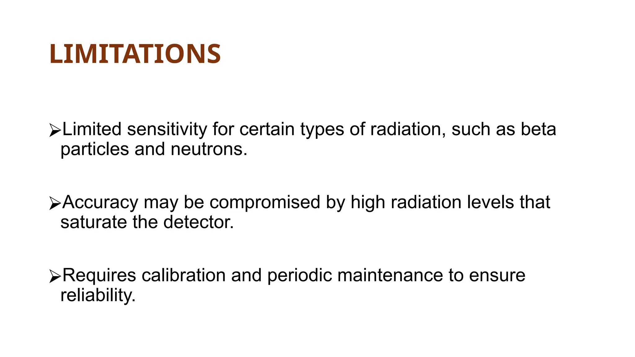 LIMITATIONS
⮚Limited sensitivity for certain types of radiation, such as beta
particles and neutrons.
⮚Accuracy may be compromised by high radiation levels that
saturate the detector.
⮚Requires calibration and periodic maintenance to ensure
reliability.
 