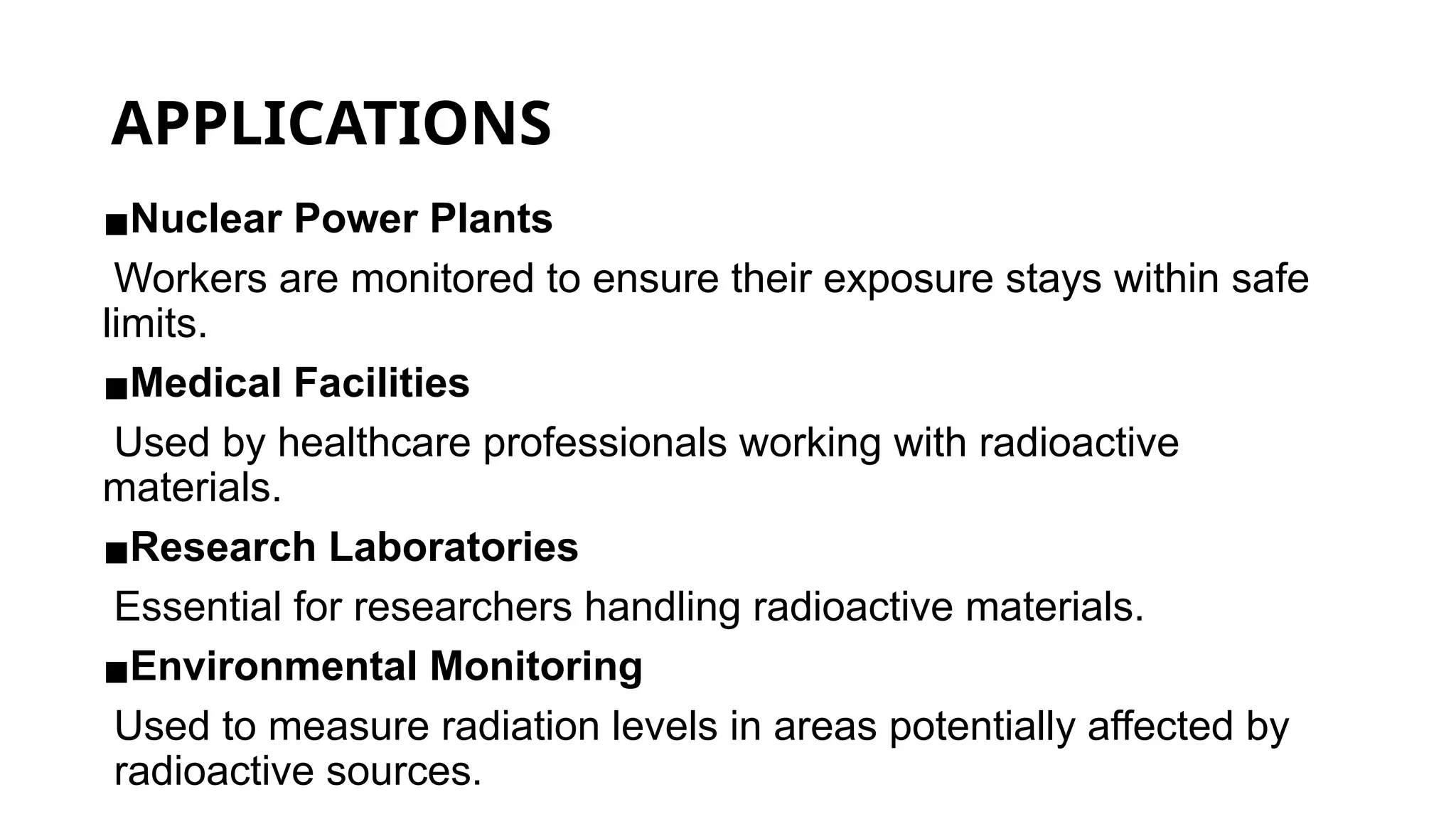 APPLICATIONS
▪Nuclear Power Plants
Workers are monitored to ensure their exposure stays within safe
limits.
▪Medical Facilities
Used by healthcare professionals working with radioactive
materials.
▪Research Laboratories
Essential for researchers handling radioactive materials.
▪Environmental Monitoring
Used to measure radiation levels in areas potentially affected by
radioactive sources.
 