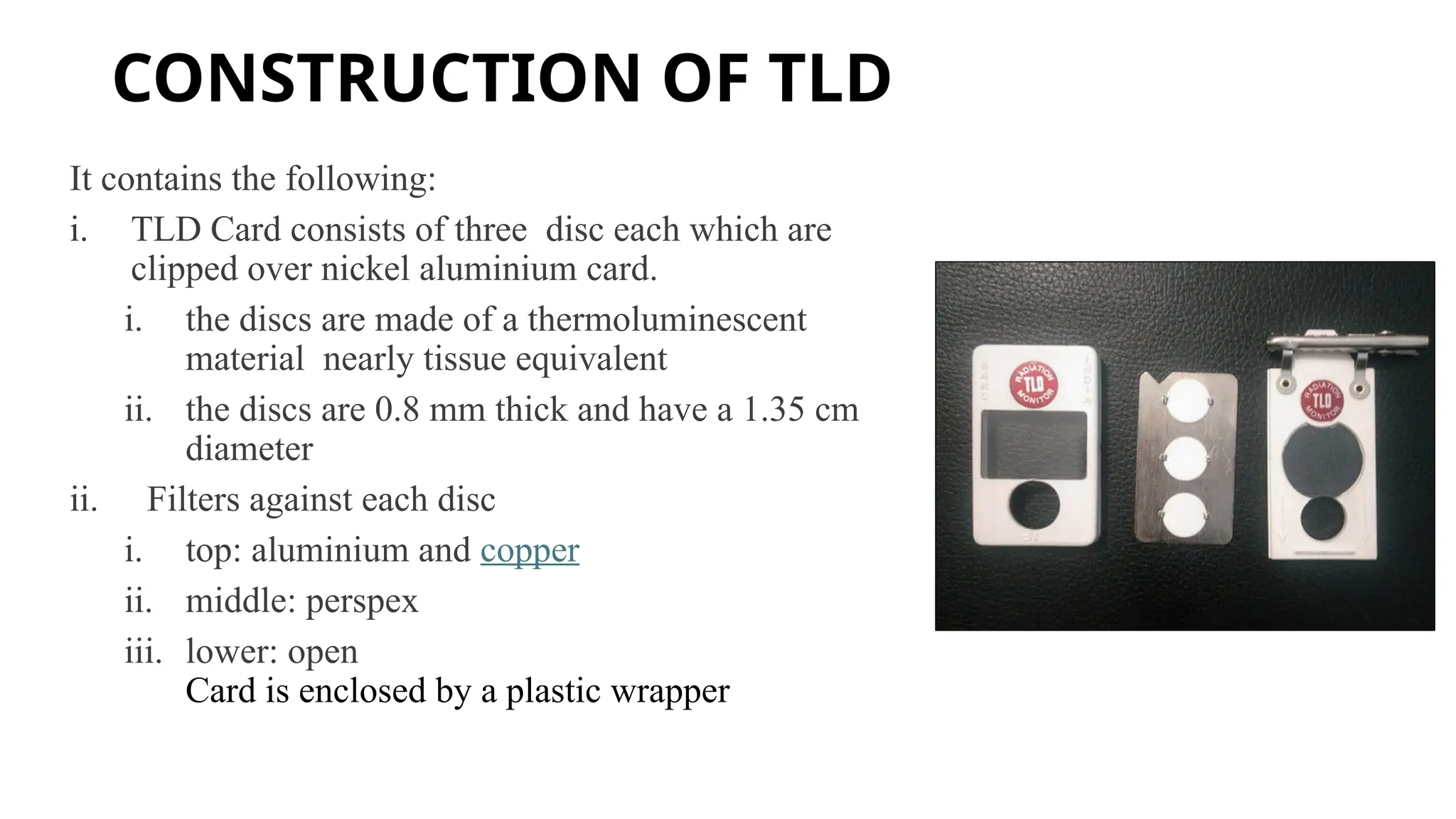 CONSTRUCTION OF TLD
It contains the following:
i. TLD Card consists of three disc each which are
clipped over nickel aluminium card.
i. the discs are made of a thermoluminescent
material nearly tissue equivalent
ii. the discs are 0.8 mm thick and have a 1.35 cm
diameter
ii. Filters against each disc
i. top: aluminium and copper
ii. middle: perspex
iii. lower: open
Card is enclosed by a plastic wrapper
 