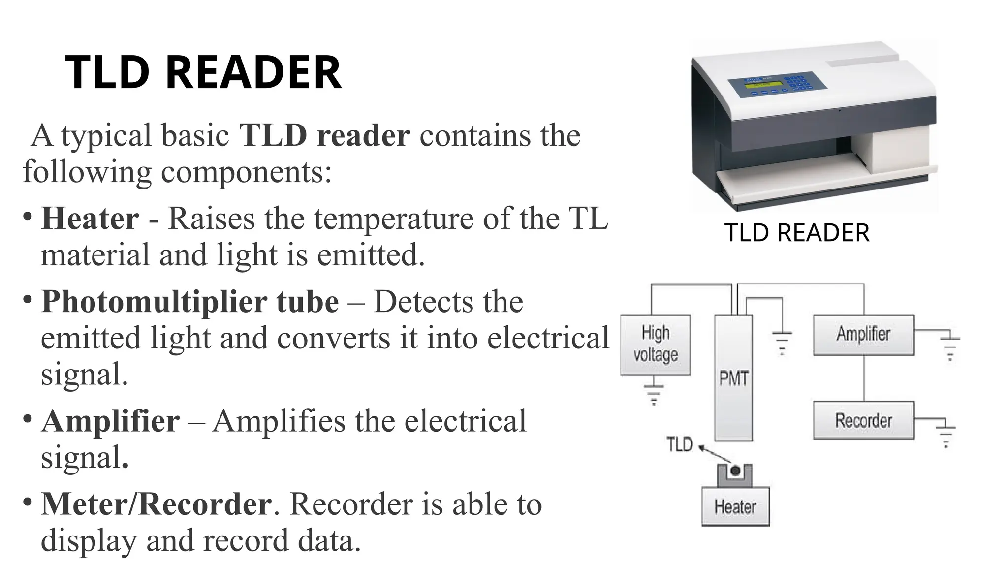 TLD READER
A typical basic TLD reader contains the
following components:
• Heater - Raises the temperature of the TL
material and light is emitted.
• Photomultiplier tube – Detects the
emitted light and converts it into electrical
signal.
• Amplifier – Amplifies the electrical
signal.
• Meter/Recorder. Recorder is able to
display and record data.
TLD READER
 