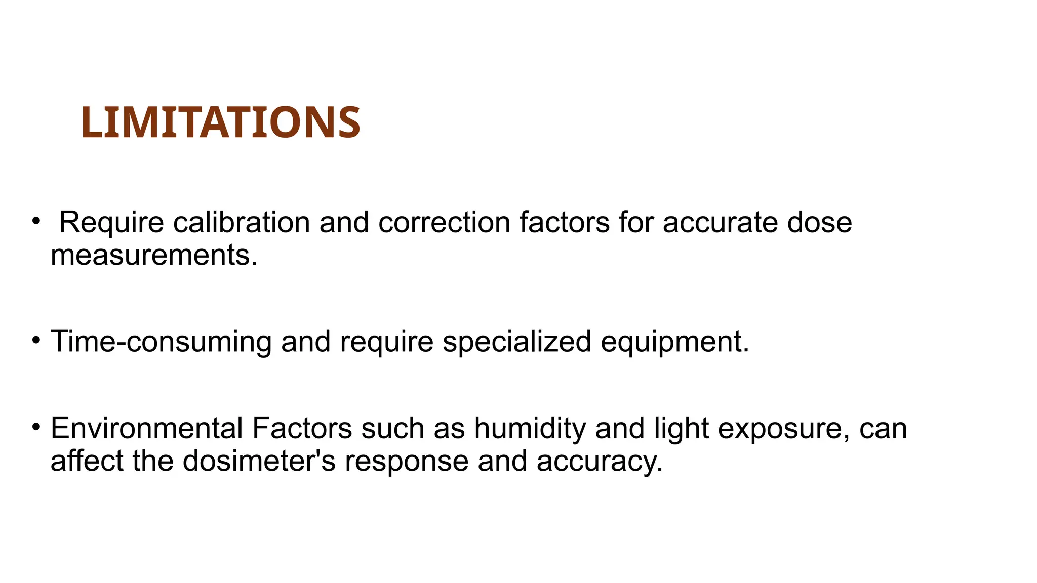 LIMITATIONS
• Require calibration and correction factors for accurate dose
measurements.
• Time-consuming and require specialized equipment.
• Environmental Factors such as humidity and light exposure, can
affect the dosimeter's response and accuracy.
 