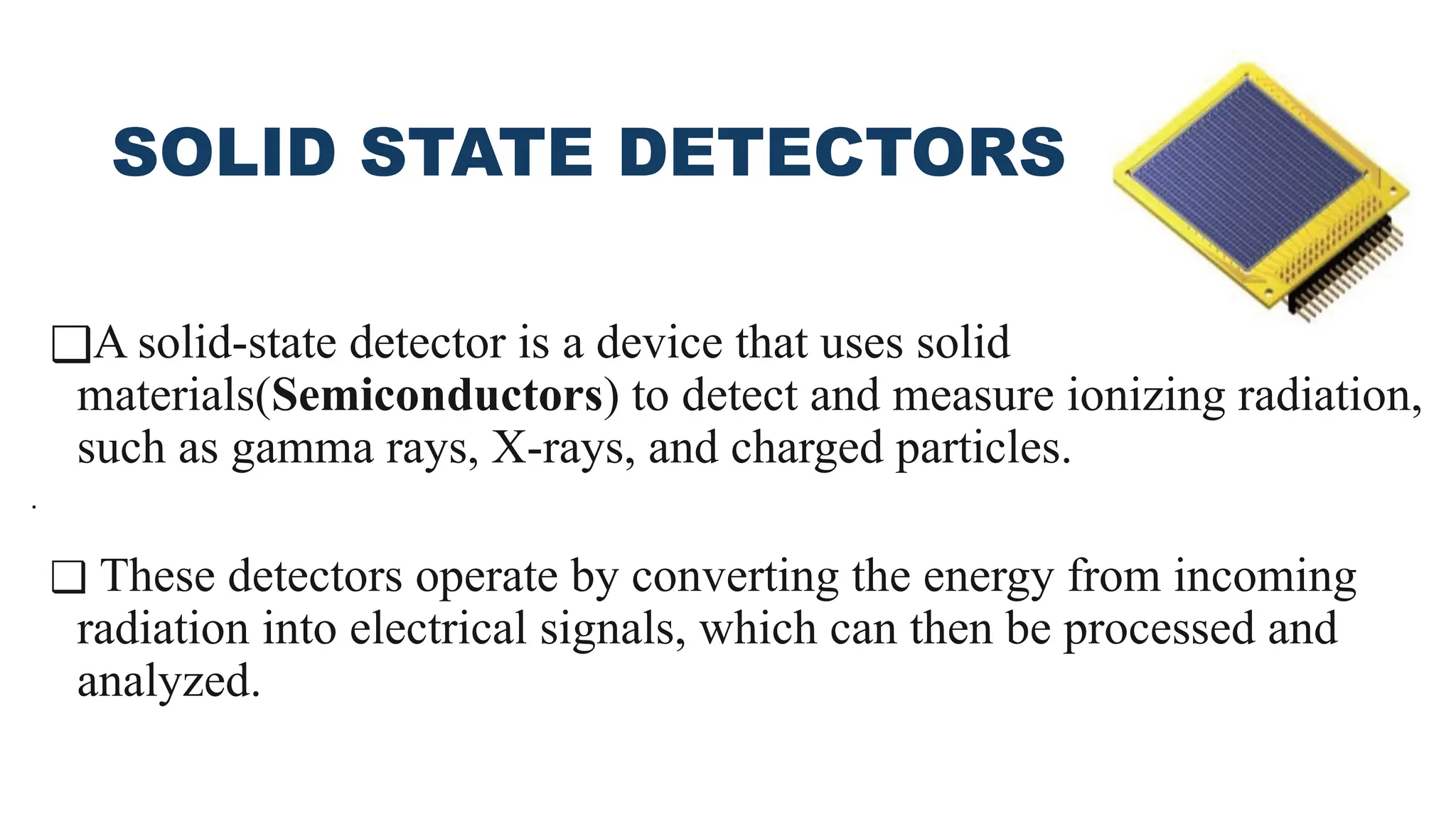 SOLID STATE DETECTORS
❑A solid-state detector is a device that uses solid
materials(Semiconductors) to detect and measure ionizing radiation,
such as gamma rays, X-rays, and charged particles.
❑ These detectors operate by converting the energy from incoming
radiation into electrical signals, which can then be processed and
analyzed.
.
 