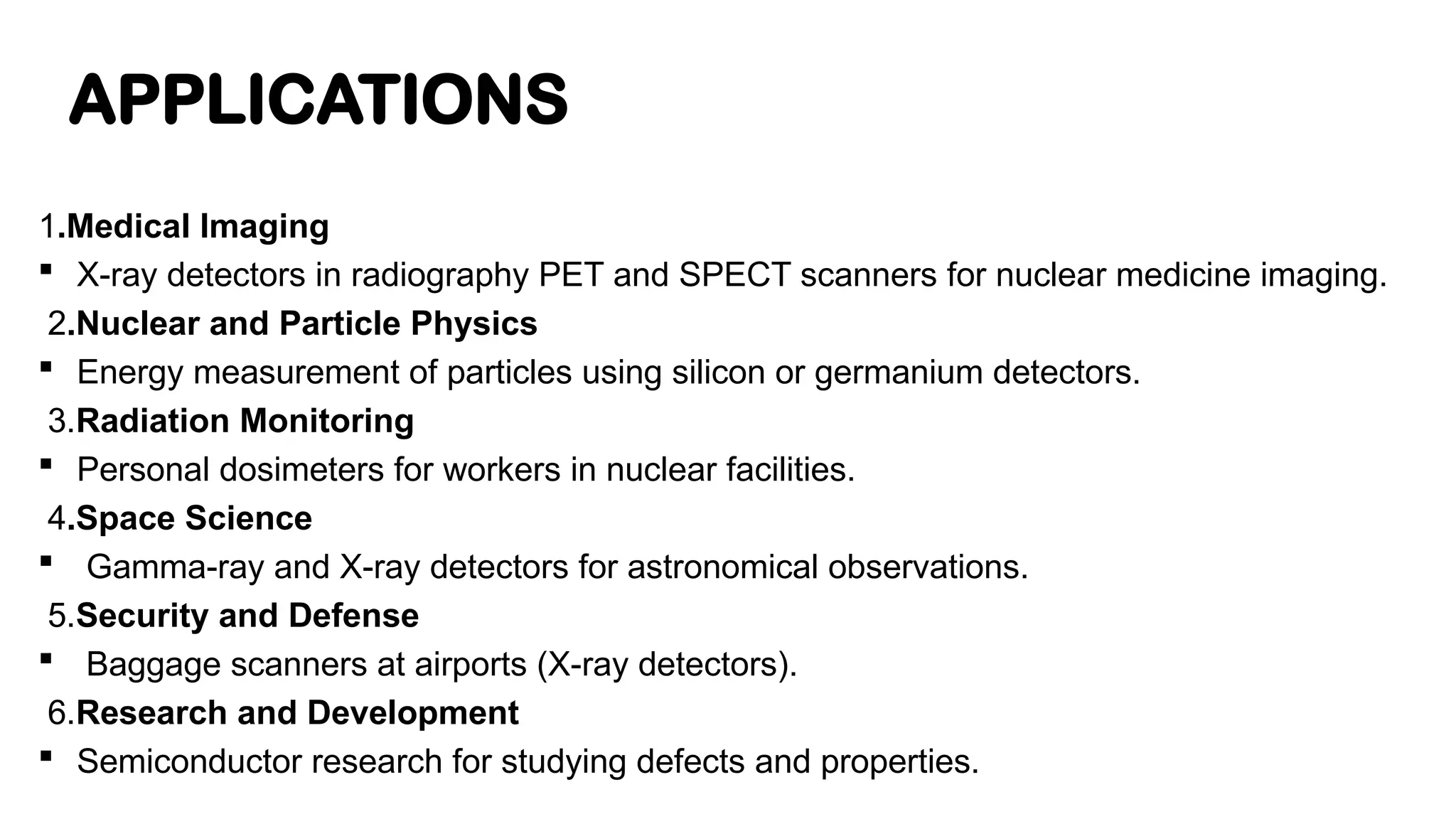 APPLICATIONS
1.Medical Imaging
 X-ray detectors in radiography PET and SPECT scanners for nuclear medicine imaging.
2.Nuclear and Particle Physics
 Energy measurement of particles using silicon or germanium detectors.
3.Radiation Monitoring
 Personal dosimeters for workers in nuclear facilities.
4.Space Science
 Gamma-ray and X-ray detectors for astronomical observations.
5.Security and Defense
 Baggage scanners at airports (X-ray detectors).
6.Research and Development
 Semiconductor research for studying defects and properties.
 