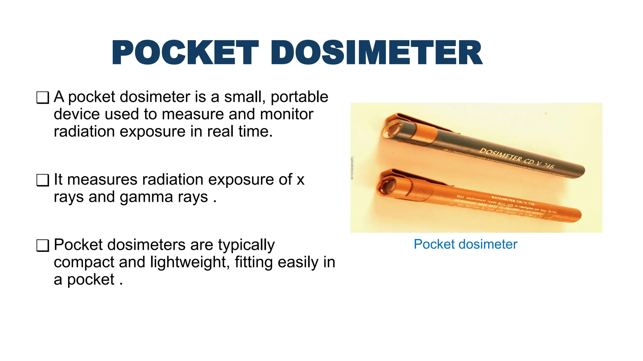 POCKET DOSIMETER
❑ A pocket dosimeter is a small, portable
device used to measure and monitor
radiation exposure in real time.
❑ It measures radiation exposure of x
rays and gamma rays .
❑ Pocket dosimeters are typically
compact and lightweight, fitting easily in
a pocket .
Pocket dosimeter
 