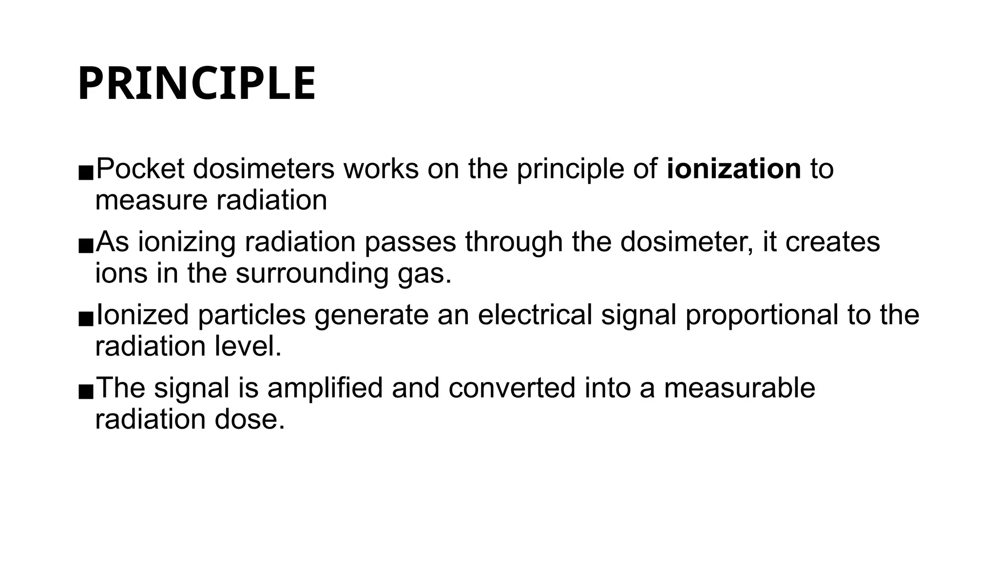 PRINCIPLE
▪Pocket dosimeters works on the principle of ionization to
measure radiation
▪As ionizing radiation passes through the dosimeter, it creates
ions in the surrounding gas.
▪Ionized particles generate an electrical signal proportional to the
radiation level.
▪The signal is amplified and converted into a measurable
radiation dose.
 