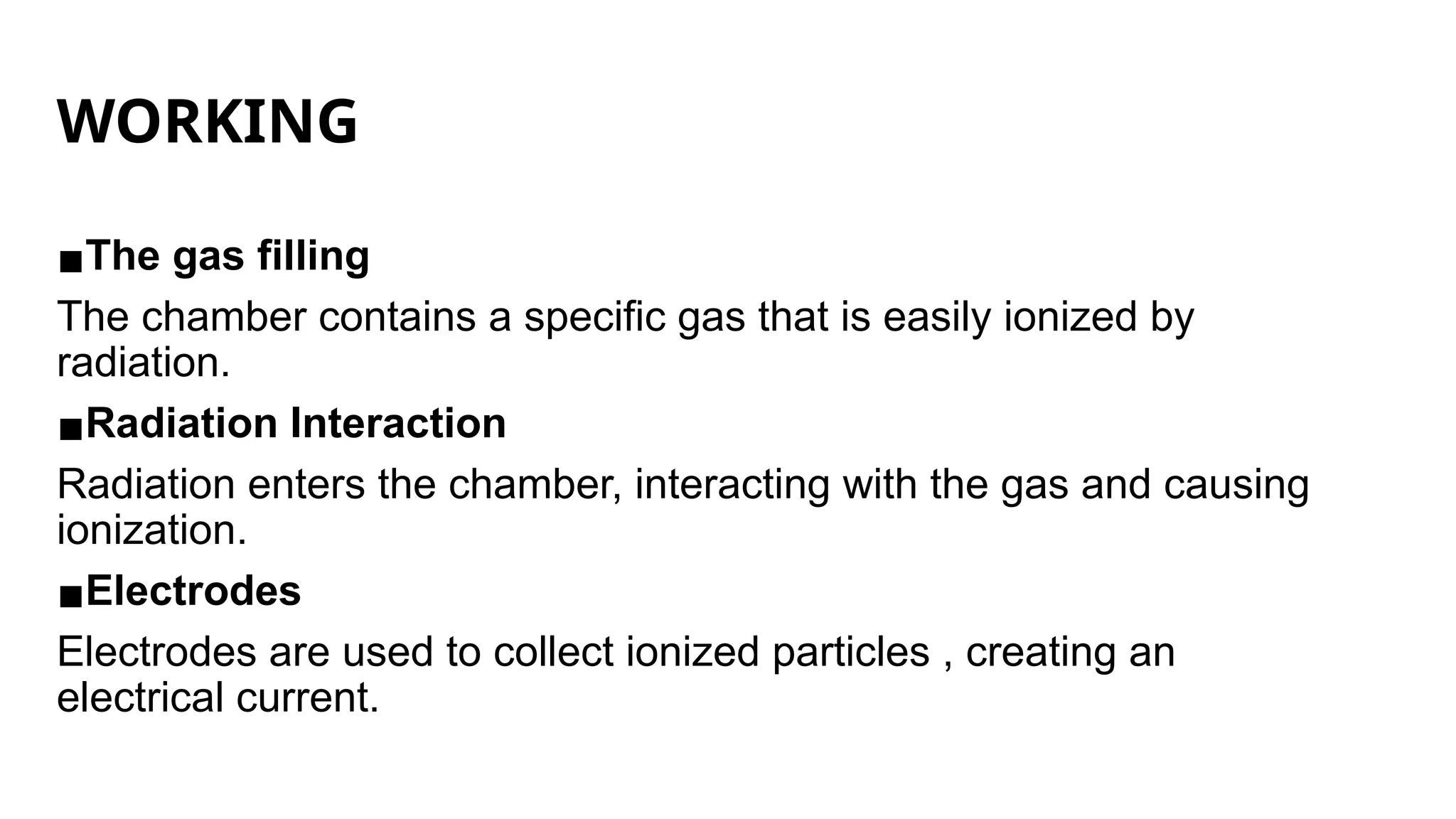 WORKING
▪The gas filling
The chamber contains a specific gas that is easily ionized by
radiation.
▪Radiation Interaction
Radiation enters the chamber, interacting with the gas and causing
ionization.
▪Electrodes
Electrodes are used to collect ionized particles , creating an
electrical current.
 