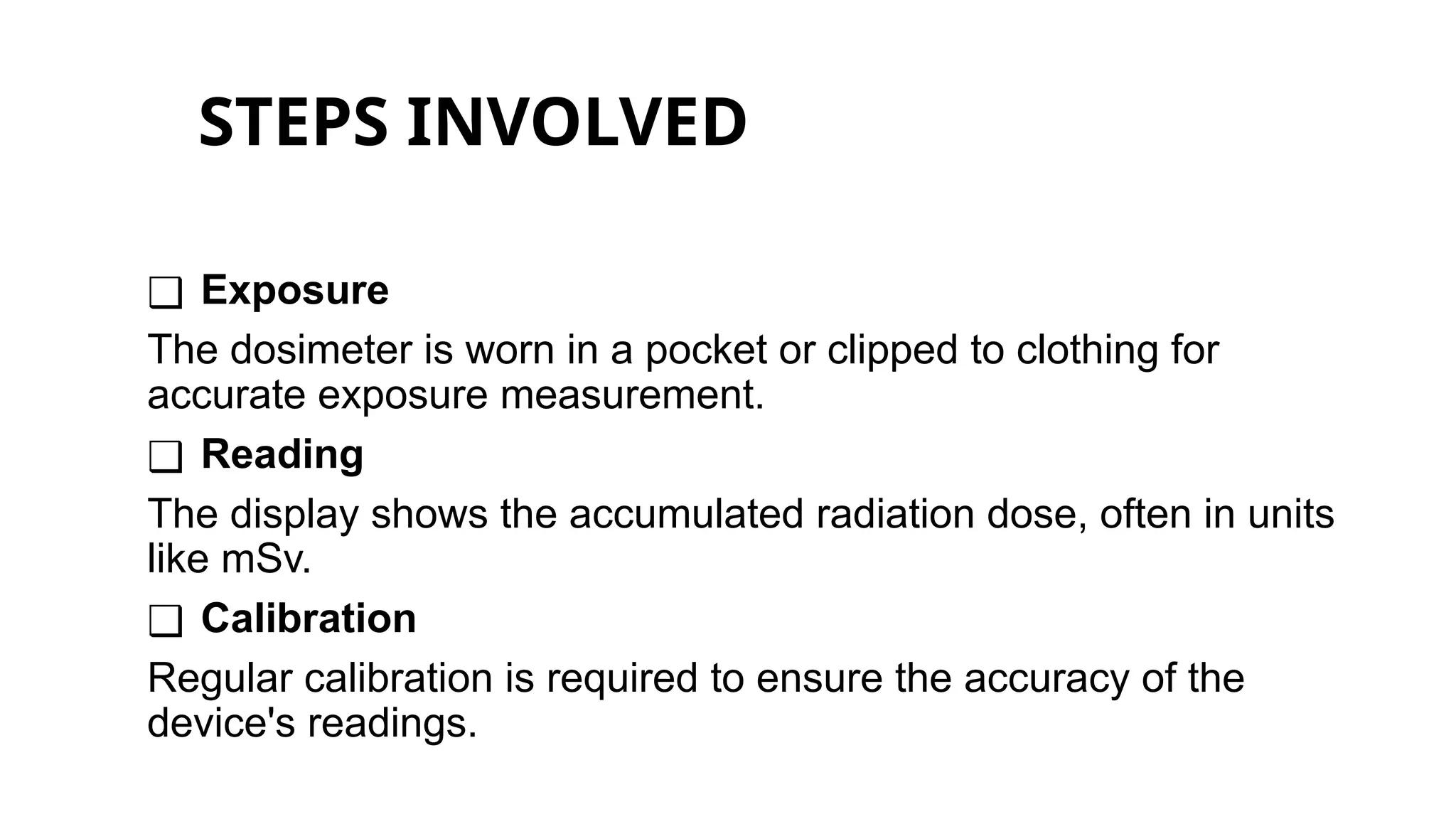 STEPS INVOLVED
❑ Exposure
The dosimeter is worn in a pocket or clipped to clothing for
accurate exposure measurement.
❑ Reading
The display shows the accumulated radiation dose, often in units
like mSv.
❑ Calibration
Regular calibration is required to ensure the accuracy of the
device's readings.
 