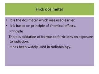 Frick dosimeter
• It is the dosimeter which was used earlier.
• It is based on principle of chemical effects.
Principle
There is oxidation of ferrous to ferric ions on exposure
to radiation.
It has been widely used in radiobiology.
 
