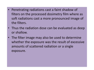 • Penetrating radiations cast a faint shadow of
filters on the processed dosimetry film where as
soft radiations cast a more pronounced image of
the filters.
• Thus the radiation dose can be evaluated as deep
or shallow.
• The filter image may also be used to determine
whether the exposure was the result of excessive
amounts of scattered radiation or a single
exposure.
 