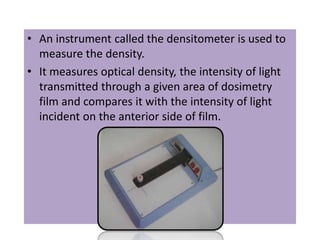 • An instrument called the densitometer is used to
measure the density.
• It measures optical density, the intensity of light
transmitted through a given area of dosimetry
film and compares it with the intensity of light
incident on the anterior side of film.
 