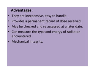 Advantages :
• They are inexpensive, easy to handle.
• Provides a permanent record of dose received.
• May be checked and re assessed at a later date.
• Can measure the type and energy of radiation
encountered.
• Mechanical integrity.
 