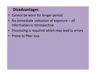 Disadvantages
• Cannot be worn for longer period.
• No immediate indication of exposure – all
information is retrospective.
• Processing is required which may lead to errors
• Prone to filter loss
 