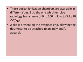 • These pocket ionization chambers are available in
different sizes. But, the one which employ in
radiology has a range of 0 to 200 m R (o to 5.2x 10
-5C/kg).
• A clip is present on the eyepiece end, allowing the
dosimeter to be attached to an individual’s
apparel.
 