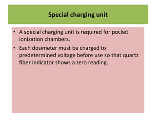 Special charging unit
• A special charging unit is required for pocket
ionization chambers.
• Each dosimeter must be charged to
predetermined voltage before use so that quartz
fiber indicator shows a zero reading.
 