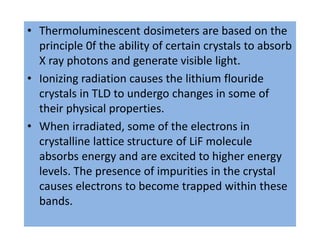 • Thermoluminescent dosimeters are based on the
principle 0f the ability of certain crystals to absorb
X ray photons and generate visible light.
• Ionizing radiation causes the lithium flouride
crystals in TLD to undergo changes in some of
their physical properties.
• When irradiated, some of the electrons in
crystalline lattice structure of LiF molecule
absorbs energy and are excited to higher energy
levels. The presence of impurities in the crystal
causes electrons to become trapped within these
bands.
 