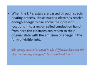 • When the LiF crystals are passed through special
heating process, these trapped electrons receive
enough energy to rise above their present
locations in to a region called conduction band,
from here the electrons can return to their
original state with the emission of energy in the
form of visible light.
The energy emitted is equal to the difference between the
electron binding energy of the two orbital levels.
 