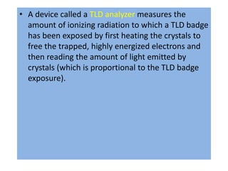 • A device called a TLD analyzer measures the
amount of ionizing radiation to which a TLD badge
has been exposed by first heating the crystals to
free the trapped, highly energized electrons and
then reading the amount of light emitted by
crystals (which is proportional to the TLD badge
exposure).
 