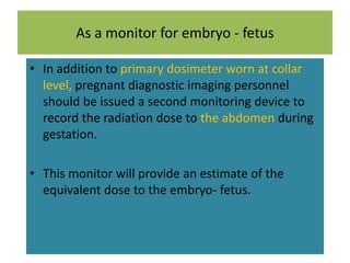 As a monitor for embryo - fetus
• In addition to primary dosimeter worn at collar
level, pregnant diagnostic imaging personnel
should be issued a second monitoring device to
record the radiation dose to the abdomen during
gestation.
• This monitor will provide an estimate of the
equivalent dose to the embryo- fetus.
 