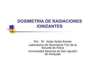 DOSIMETRIA DE RADIACIONES
IONIZANTES

Por: Dr Jorge Ayala Arenas
Laboratorio de Dosimetría TLD de la
Escuela de Física
Universidad Nacional de San Agustín
de Arequipa

 