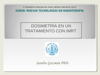 DOSIMETRÍA EN UN
TRATAMIENTO CON IMRT
Sandra Guzmán PhD.
CURSO: NUEVAS TECNOLOGÍAS EN RADIOTERAPIA
V CONGRESO PERUANO DE FÍSICA MÉDICA-TRUJILLO 2012
 
