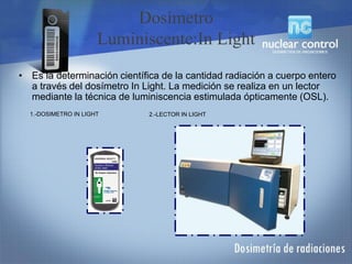 • Es la determinación científica de la cantidad radiación a cuerpo entero
a través del dosímetro In Light. La medición se realiza en un lector
mediante la técnica de luminiscencia estimulada ópticamente (OSL).
Dosímetro
Luminiscente:In Light
1.-DOSIMETRO IN LIGHT 2.-LECTOR IN LIGHT
 