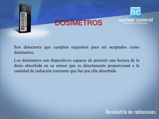Son detectores que cumplen requisitos para ser aceptados como
dosímetros.
Los dosímetros son dispositivos capaces de permitir una lectura de la
dosis absorbida en su sensor que es directamente proporcional a la
cantidad de radiación ionizante que fue por ella absorbida
DOSÍMETROS
 