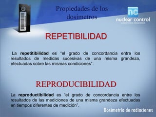 La repetitibilidad es “el grado de concordancia entre los
resultados de medidas sucesivas de una misma grandeza,
efectuadas sobre las mismas condiciones”.
La reproductibilidad es “el grado de concordancia entre los
resultados de las mediciones de una misma grandeza efectuadas
en tiempos diferentes de medición”.
REPETIBILIDAD
REPRODUCIBILIDAD
Propiedades de los
dosímetros
 