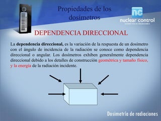 La dependencia direccional, es la variación de la respuesta de un dosímetro
con el ángulo de incidencia de la radiación se conoce como dependencia
direccional o angular. Los dosímetros exhiben generalmente dependencia
direccional debido a los detalles de construcción geométrica y tamaño físico,
y la energía de la radiación incidente.
DEPENDENCIA DIRECCIONAL
Propiedades de los
dosímetros
 