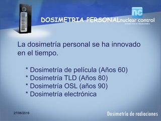 27/06/2016
DOSIMETRIA PERSONAL
La dosimetría personal se ha innovado
en el tiempo.
* Dosimetría de película (Años 60)
* Dosimetría TLD (Años 80)
* Dosimetría OSL (años 90)
* Dosimetría electrónica
 