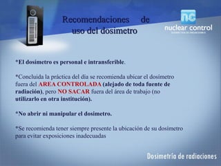 Recomendaciones de
uso del dosimetro
*El dosímetro es personal e intransferible.
*Concluida la práctica del día se recomienda ubicar el dosímetro
fuera del AREA CONTROLADA (alejado de toda fuente de
radiación), pero NO SACAR fuera del área de trabajo (no
utilizarlo en otra institución).
*No abrir ni manipular el dosimetro.
*Se recomienda tener siempre presente la ubicación de su dosímetro
para evitar exposiciones inadecuadas
 