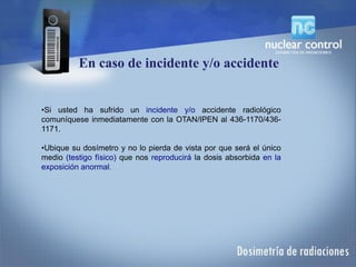 •Si usted ha sufrido un incidente y/o accidente radiológico
comuníquese inmediatamente con la OTAN/IPEN al 436-1170/436-
1171.
•Ubique su dosímetro y no lo pierda de vista por que será el único
medio (testigo físico) que nos reproducirá la dosis absorbida en la
exposición anormal.
En caso de incidente y/o accidente
 