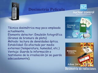 Dosimetría Película
Técnica dosimétrica muy poco empleada
actualmente.
Elemento detector: Emulsión fotográfica
(Granos de bromuro de plata)
Método: lectura de densidades óptica.
Estabilidad: Es afectado por medio
externos (temperatura, humedad, etc.)
Ventaja: Guarda la información o
testimonio de la irradiación (si se guarda
adecuadamente).
 