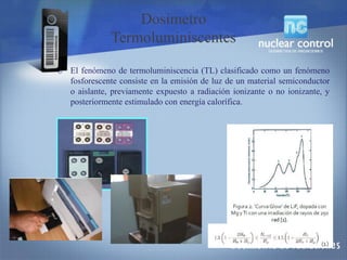 o El fenómeno de termoluminiscencia (TL) clasificado como un fenómeno
fosforescente consiste en la emisión de luz de un material semiconductor
o aislante, previamente expuesto a radiación ionizante o no ionizante, y
posteriormente estimulado con energía calorífica.
Dosimetro
Termoluminiscentes
 
