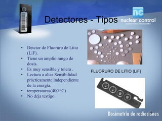 Detectores - Tipos
9
FLUORURO DE LITIO (LiF)
• Detctor de Fluoruro de Litio
(LiF).
• Tiene un amplio rango de
dosis.
• Es muy sensible y tolera .
• Lectura a altas Sensibilidad
prácticamente independiente
de la energía.
• temperaturas(400 °C)
• No deja testigo.
 