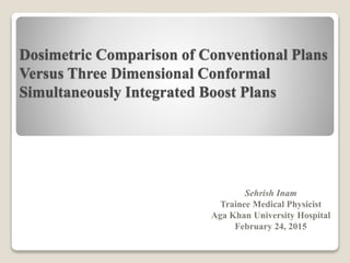 Dosimetric Comparison of Conventional Plans
Versus Three Dimensional Conformal
Simultaneously Integrated Boost Plans
Sehrish Inam
Trainee Medical Physicist
Aga Khan University Hospital
February 24, 2015
 