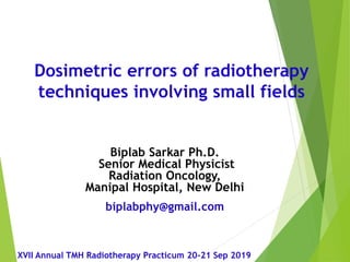 Biplab Sarkar Ph.D.
Senior Medical Physicist
Radiation Oncology,
Manipal Hospital, New Delhi
biplabphy@gmail.com
Dosimetric errors of radiotherapy
techniques involving small fields
XVII Annual TMH Radiotherapy Practicum 20-21 Sep 2019
 