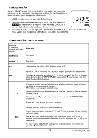 11.4 MODO OPÇÃO 
O menu OPÇÃO abaixo lista os parâmetros que podem ser vistos e/ou 
configurados. As instruções de navegação e utilização são fornecidas na 
tabela do menu e nas imagens do visor abaixo. 
1. LIGUE o medidor através do botão de ligar/menu. 
2. Use o botão MENU para ter acesso ao modo OPÇÃO. Aparecerá 
OPTION no visor quando o medidor entrar no modo OPÇÃO, e a 
hora e a data atuais serão mostradas (hh:mm:ss). 
3. Pressione ◄ ou ► para navegar pelos parâmetros do modo OPÇÃO. Consulte a tabela do 
menu Opção e as imagens do visor abaixo, para obter mais detalhes. 
21 SL355-pt-PT_V1.6 10/14 
11.5 Modo OPÇÃO - Tabela do menu 
No visor 
(Use ► para 
navegar pelos itens 
abaixo) 
Descrição 
HH:MM:SS Hora atual 
DD:MM:YY Data atual 
bAt Nível de carga das pilhas (pilhas alcalinas novas ~4,6V) 
tImr 
TEMPORIZADOR. Pressione INICIAR/PAUSAR para ligar/desligar o temporizador. 
Pressione ► para saltar ao parâmetro CLrxx (limpar memória), discutido no fim desta 
tabela do menu. Com o TEMPORIZADOR ligado, utilize ▼ para navegar pelos itens 
de configuração do teste abaixo: 
LP 
Período de registro (mm:ss). Selecione uma taxa de amostragem para o registrador 
de dados de um segundo a 60 minutos. 
Mínimo de 2 segundos para a dose 8 horas 
Mantenha pressionado o botão INICIAR/PAUSAR por 3 segundos, até que o relógio 
comece a piscar. 
Pressione ▲ ou ▼ para alterar o período, e então pressione INICIAR/PAUSAR 
novamente. 
Pressione ▼ para avançar ao próximo parâmetro. 
DUR 
Duração do teste, programável no formato hh:mm. 
Mantenha pressionado o botão INICIAR/PAUSAR por 3 segundos, até que o relógio 
comece a piscar. 
Use ▲ ou ▼ para alterar o tempo (ou para selecionar a opção DESLIGADO). 
Quando a duração desejada para o teste for mostrada, pressione INICIAR/PAUSAR 
novamente. 
Se a duração for DESLIGADA, os seguintes parâmetros serão disponibilizados; 
pressione ▼ para ter acesso a eles. 
 